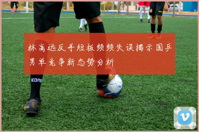 林高远反手短板频频失误揭示国乒男单竞争新态势分析