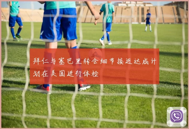 拜仁与塞巴里转会细节接近达成计划在美国进行体检