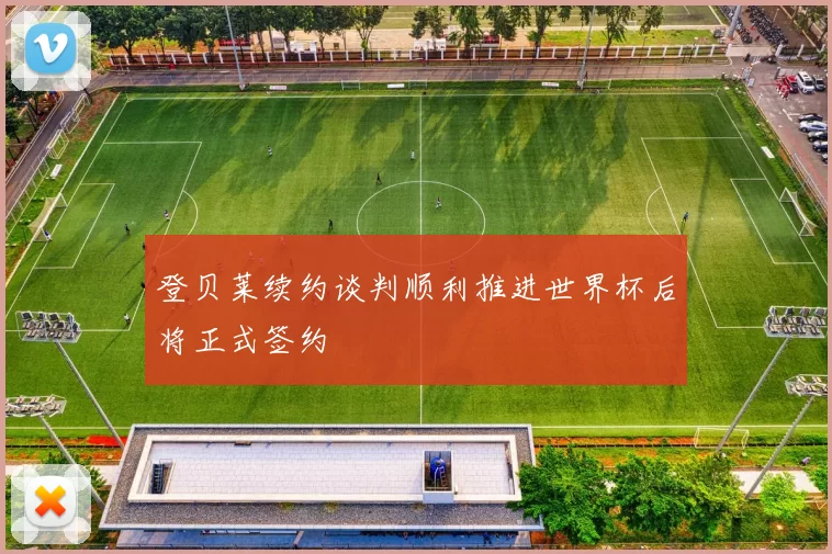 登贝莱续约谈判顺利推进世界杯后将正式签约