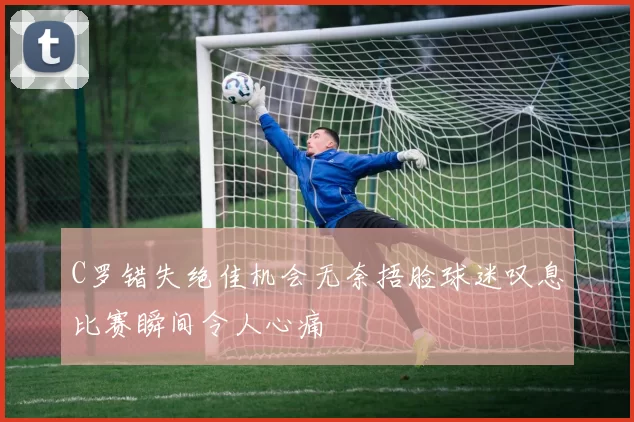 C罗错失绝佳机会无奈捂脸球迷叹息比赛瞬间令人心痛