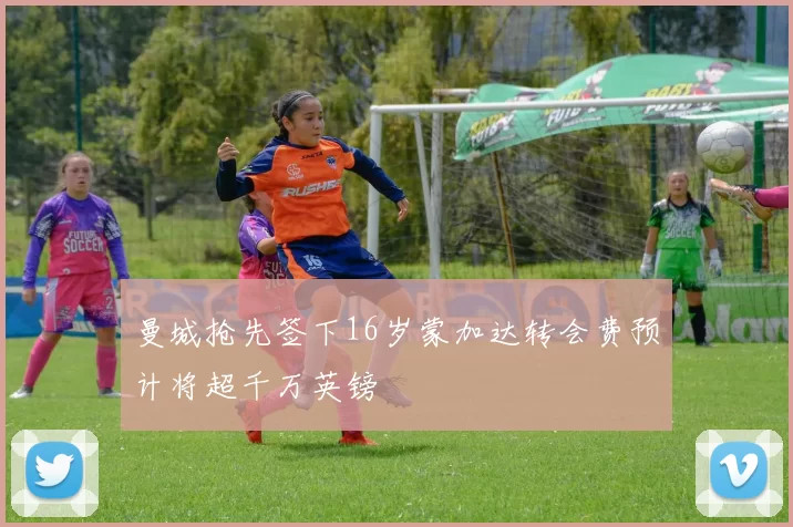 曼城抢先签下16岁蒙加达转会费预计将超千万英镑