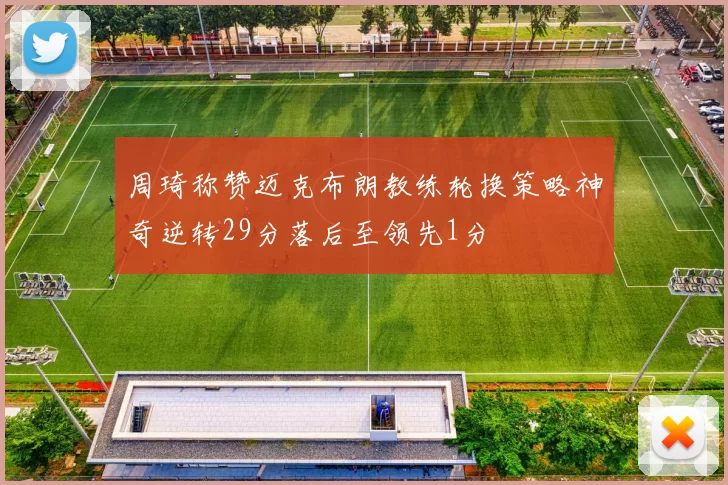 周琦称赞迈克布朗教练轮换策略神奇逆转29分落后至领先1分