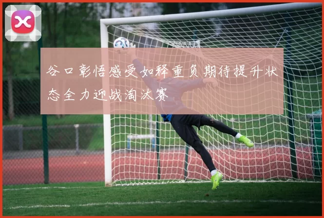 谷口彰悟感受如释重负期待提升状态全力迎战淘汰赛