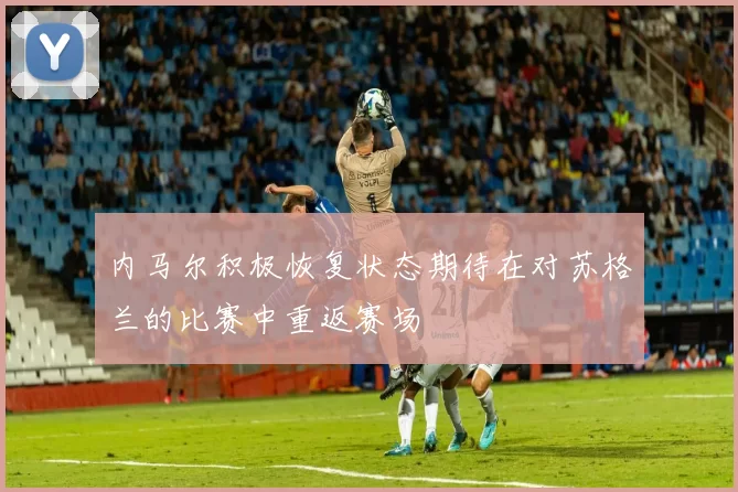 内马尔积极恢复状态期待在对苏格兰的比赛中重返赛场