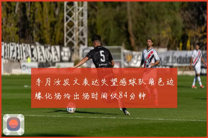 李月汝发文表达失望感球队角色边缘化场均出场时间仅84分钟