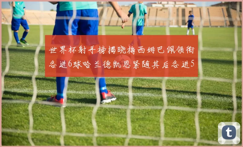 世界杯射手榜揭晓梅西姆巴佩领衔各进6球哈兰德凯恩紧随其后各进5球