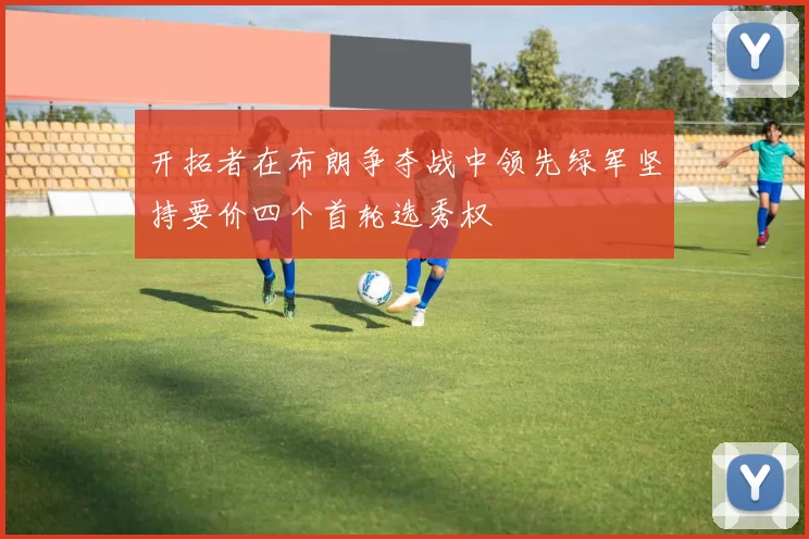 开拓者在布朗争夺战中领先绿军坚持要价四个首轮选秀权