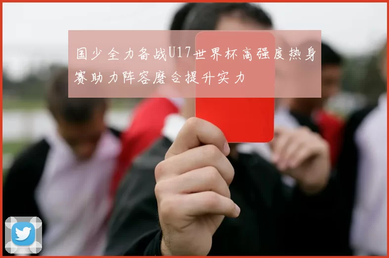 国少全力备战U17世界杯高强度热身赛助力阵容磨合提升实力