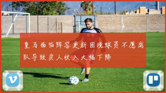 皇马面临阵容更新困境球员不愿离队导致卖人收入大幅下降