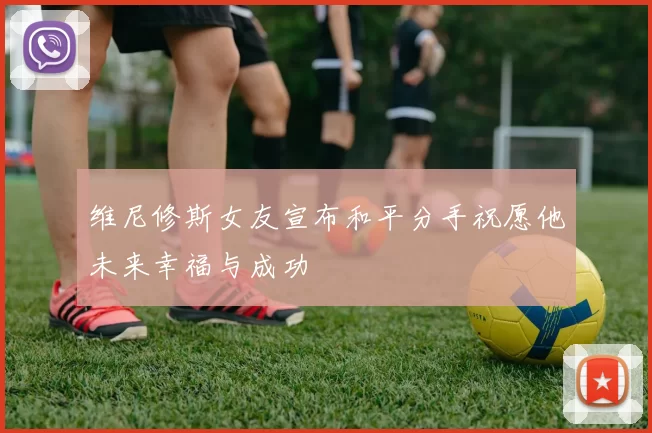 维尼修斯女友宣布和平分手祝愿他未来幸福与成功