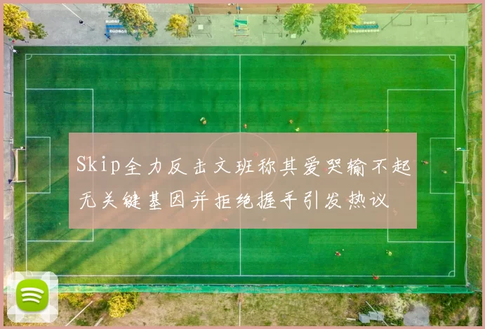 Skip全力反击文班称其爱哭输不起无关键基因并拒绝握手引发热议