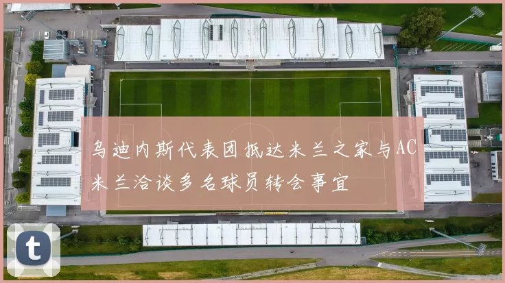 乌迪内斯代表团抵达米兰之家与AC米兰洽谈多名球员转会事宜