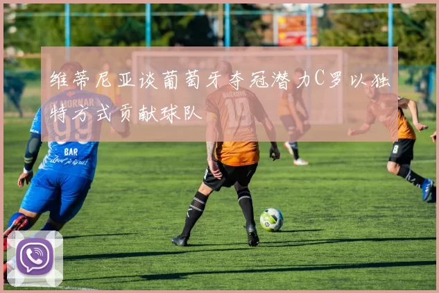 维蒂尼亚谈葡萄牙夺冠潜力C罗以独特方式贡献球队