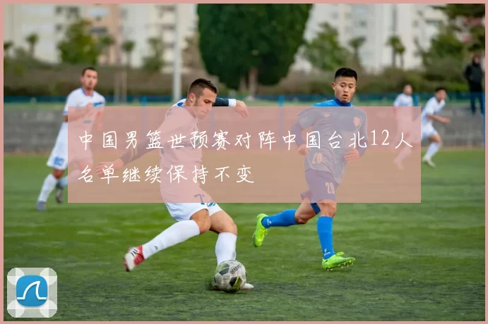 中国男篮世预赛对阵中国台北12人名单继续保持不变