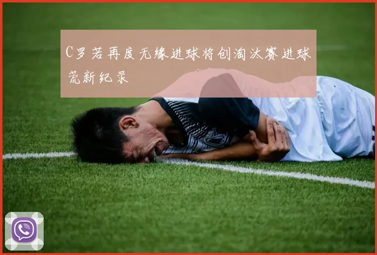 C罗若再度无缘进球将创淘汰赛进球荒新纪录