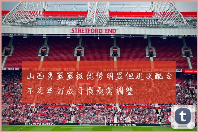 山西男篮篮板优势明显但进攻配合不足单打成习惯亟需调整