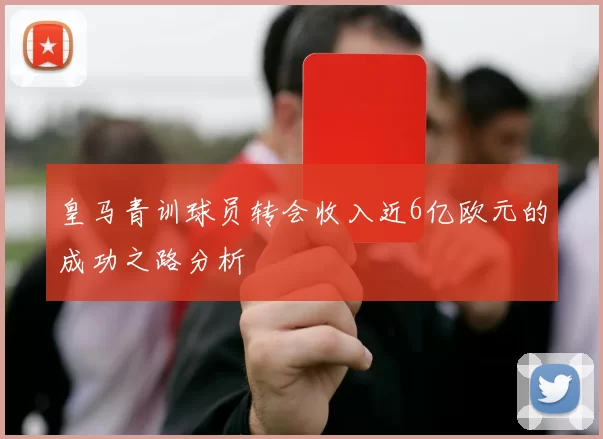 皇马青训球员转会收入近6亿欧元的成功之路分析