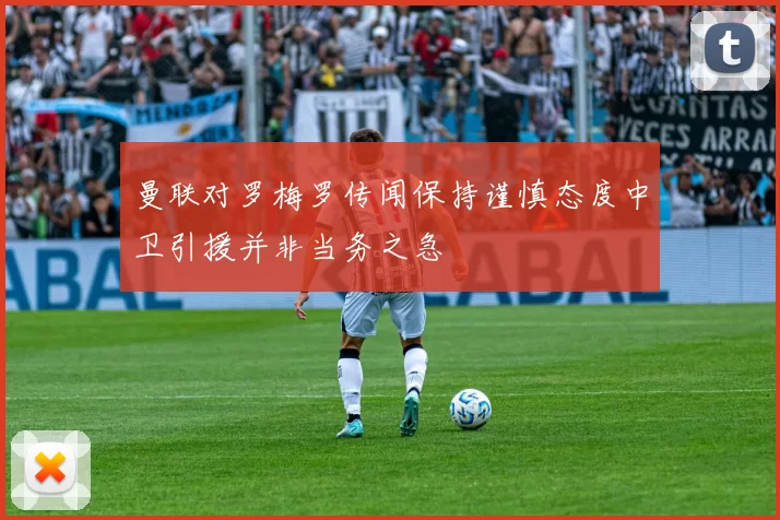 曼联对罗梅罗传闻保持谨慎态度中卫引援并非当务之急