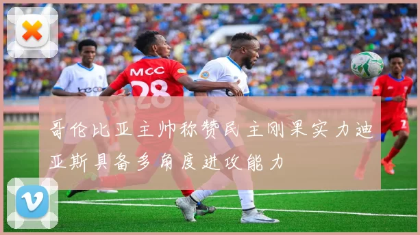 哥伦比亚主帅称赞民主刚果实力迪亚斯具备多角度进攻能力