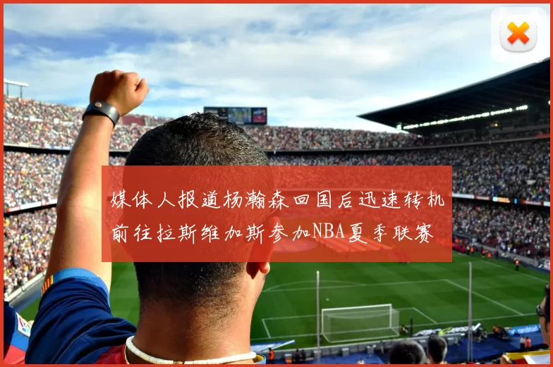 媒体人报道杨瀚森回国后迅速转机前往拉斯维加斯参加NBA夏季联赛