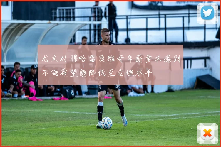 尤文对穆哈雷莫维奇年薪要求感到不满希望能降低至合理水平