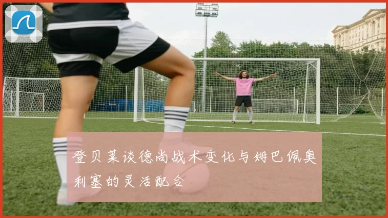 登贝莱谈德尚战术变化与姆巴佩奥利塞的灵活配合