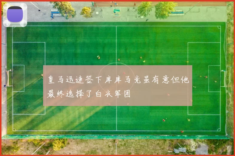 皇马迅速签下库库马竞虽有意但他最终选择了白衣军团