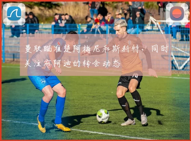 曼联瞄准楚阿梅尼和斯科特，同时关注布阿迪的转会动态